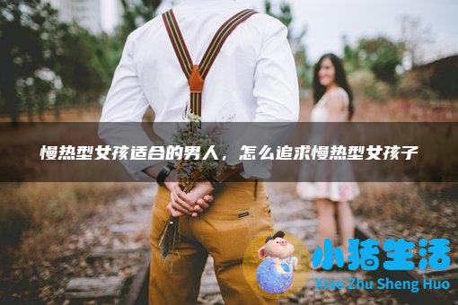 慢热型女孩适合的男人，怎么追求慢热型